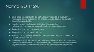 Norma ISO 14598
 Sirve para la valoración de software, ayudando a evaluar y
mejorarlo, con mediciones en el proceso de di...