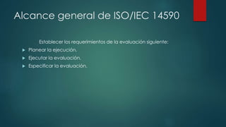 Alcance general de ISO/IEC 14590
Establecer los requerimientos de la evaluación siguiente:
 Planear la ejecución.
 Ejecu...