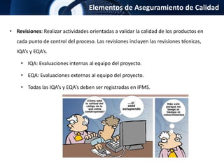 Elementos de Aseguramiento de Calidad
• Revisiones: Realizar actividades orientadas a validar la calidad de los productos en
cada punto de control del proceso. Las revisiones incluyen las revisiones técnicas,
IQA’s y EQA’s.
• IQA: Evaluaciones internas al equipo del proyecto.
• EQA: Evaluaciones externas al equipo del proyecto.
• Todas las IQA’s y EQA’s deben ser registradas en IPMS.
 