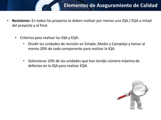 Elementos de Aseguramiento de Calidad
• Revisiones: En todos los proyecto se deben realizar por menos una IQA / EQA a mitad
del proyecto y al final.
• Criterios para realizar las IQA y EQA:
• Dividir las unidades de revisión en Simple, Medio y Complejo y tomar al
menos 20% de cada componente para realizar la IQA.
• Seleccionar 10% de las unidades que han tenido número máximo de
defectos en la IQA para realizar EQA.
 