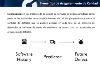 Elementos de Aseguramiento de Calidad
• Estimaciones: En los procesos de desarrollo de software se deben considerar como
parte de las actividades de estimación factores de calculo que permitan predecir la
cantidad de defectos que se pueden generar en cada fase de un proyecto de
desarrollo de software de modo de establecer de forma clara las actividades de
prevención de defectos.
 