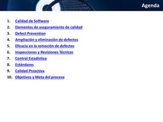Agenda
1. Calidad de Software
2. Elementos de aseguramiento de calidad
3. Defect Prevention
4. Ampliación y eliminación de defectos
5. Eficacia en la remoción de defectos
6. Inspecciones y Revisiones Técnicas
7. Control Estadístico
8. Estándares
9. Calidad Proactiva
10. Objetivos y Meta del proceso
 