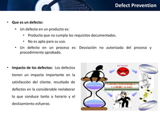 Defect Prevention
• Que es un defecto:
• Un defecto en un producto es:
• Producto que no cumpla los requisitos documentados.
• No es apto para su uso.
• Un defecto en un proceso es: Desviación no autorizada del proceso y
procedimiento aprobado.
• Impacto de los defectos: Los defectos
tienen un impacto importante en la
satisfacción del cliente. resultado de
defectos en la considerable reelaborar
lo que conduce tanto a horario y el
deslizamiento esfuerzo.
 