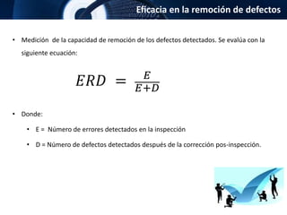 Eficacia en la remoción de defectos
• Medición de la capacidad de remoción de los defectos detectados. Se evalúa con la
siguiente ecuación:
• Donde:
• E = Número de errores detectados en la inspección
• D = Número de defectos detectados después de la corrección pos-inspección.
𝐸𝑅𝐷 = 𝐸
𝐸+𝐷
 