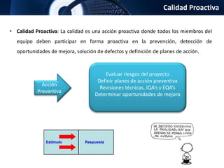 Calidad Proactiva
• Calidad Proactiva: La calidad es una acción proactiva donde todos los miembros del
equipo deben participar en forma proactiva en la prevención, detección de
oportunidades de mejora, solución de defectos y definición de planes de acción.
Acción
Preventiva
Evaluar riesgos del proyecto
Definir planes de acción preventiva
Revisiones técnicas, IQA’s y EQA’s
Determinar oportunidades de mejora
 