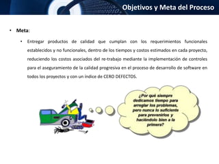 Objetivos y Meta del Proceso
• Meta:
• Entregar productos de calidad que cumplan con los requerimientos funcionales
establecidos y no funcionales, dentro de los tiempos y costos estimados en cada proyecto,
reduciendo los costos asociados del re-trabajo mediante la implementación de controles
para el aseguramiento de la calidad progresiva en el proceso de desarrollo de software en
todos los proyectos y con un índice de CERO DEFECTOS.
 