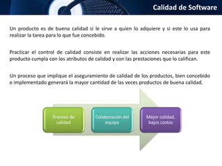 Calidad de Software
Un producto es de buena calidad si le sirve a quien lo adquiere y si este lo usa para
realizar la tarea para lo que fue concebido.
Practicar el control de calidad consiste en realizar las acciones necesarias para este
producto cumpla con los atributos de calidad y con las prestaciones que lo califican.
Un proceso que implique el aseguramiento de calidad de los productos, bien concebido
e implementado generará la mayor cantidad de las veces productos de buena calidad.
Proceso de
calidad
Colaboración del
equipo
Mejor calidad,
bajos costos
 