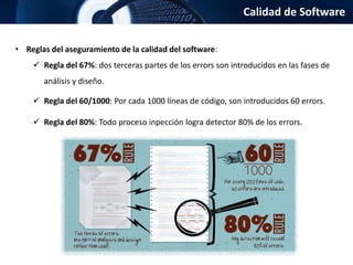 Calidad de Software
• Reglas del aseguramiento de la calidad del software:
 Regla del 67%: dos terceras partes de los errors son introducidos en las fases de
análisis y diseño.
 Regla del 60/1000: Por cada 1000 líneas de código, son introducidos 60 errors.
 Regla del 80%: Todo proceso inpección logra detector 80% de los errors.
 