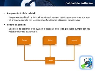 Calidad de Software
• Aseguramiento de la calidad:
Un patrón planificado y sistemático de acciones necesarias para para asegurar que
el producto cumple con los requisitos funcionales y técnicos establecidos.
• Control de calidad:
Conjunto de acciones que ayudan a asegurar que todo producto cumpla con las
metas de calidad establecidas.
Tiempo Costos Alcance
Calidad
 