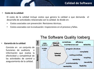 Calidad de Software
• Costo de la calidad:
El costo de la calidad incluye costos que genera la calidad o que demanda el
desarrollo de actividades relacionada con la calidad. Se divide en:
• Costos asociados con prevención: Revisiones técnicas.
• Costos asociados con la evaluación: inspecciones en el proceso y fallas.
• Garantía de la calidad:
Consiste en un conjunto de
funciones de auditoría e
información que evalúa la
efectividad y completitud de
las actividades de control y
aseguramiento de la calidad.
 