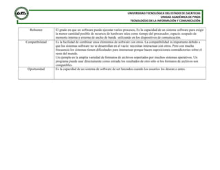 UNIVERSIDAD TECNOLÓGICA DEL ESTADO DE ZACATECAS
UNIDAD ACADÉMICA DE PINOS
TECNOLOGÍAS DE LA INFORMACIÓN Y COMUNICACIÓN

Robustez

Compatibilidad

Oportunidad

El grado en que un software puede ejecutar varios procesos, Es la capacidad de un sistema software para exigir
la menor cantidad posible de recursos de hardware tales como tiempo del procesador, espacio ocupado de
memoria interna y externa de ancho de banda utilizando en los dispositivos de comunicación.
Es la facilidad de combinar unos elementos de software con otros. La compatibilidad es importante debido a
que los sistemas software no se desarrollan en el vacío: necesitan interactuar con otros. Pero con mucha
frecuencia los sistemas tienen dificultades para interactuar porque hacen suposiciones contradictorias sobre el
resto del mundo.
Un ejemplo es la amplia variedad de formatos de archivos soportados por muchos sistemas operativos. Un
programa puede usar directamente como entrada los resultados de otro sólo si los formatos de archivos son
compatibles.
Es la capacidad de un sistema de software de ser lanzados cuando los usuarios los desean o antes.

 