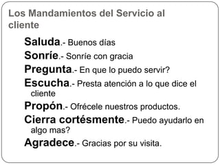 Los Mandamientos del Servicio al
cliente
   Saluda.- Buenos días
   Sonríe.- Sonríe con gracia
   Pregunta.- En que lo puedo servir?
   Escucha.- Presta atención a lo que dice el
    cliente
   Propón.- Ofrécele nuestros productos.
   Cierra cortésmente.- Puedo ayudarlo en
    algo mas?
   Agradece.- Gracias por su visita.
 