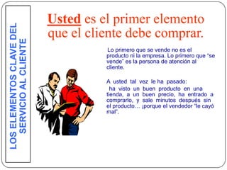 LOS ELEMENTOS CLAVE DEL
                           Usted es el primer elemento
                           que el cliente debe comprar.
    SERVICIO AL CLIENTE

                                     Lo primero que se vende no es el
                                     producto ni la empresa. Lo primero que “se
                                     vende” es la persona de atención al
                                     cliente.

                                     A usted tal vez le ha pasado:
                                       ha visto un buen producto en una
                                     tienda, a un buen precio, ha entrado a
                                     comprarlo, y sale minutos después sin
                                     el producto… ¡porque el vendedor “le cayó
                                     mal”.




27
 