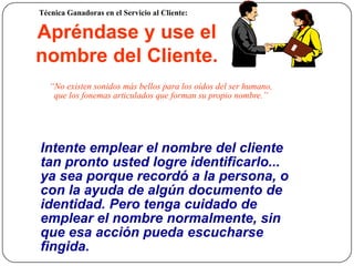 Técnica Ganadoras en el Servicio al Cliente:

     Apréndase y use el
     nombre del Cliente.
        “No existen sonidos más bellos para los oídos del ser humano,
         que los fonemas articulados que forman su propio nombre.”




     Intente emplear el nombre del cliente
     tan pronto usted logre identificarlo...
     ya sea porque recordó a la persona, o
     con la ayuda de algún documento de
     identidad. Pero tenga cuidado de
     emplear el nombre normalmente, sin
     que esa acción pueda escucharse
28   fingida.
 