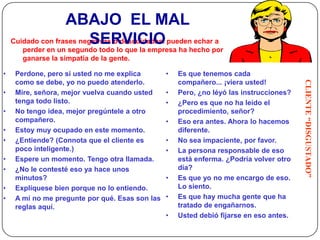 ABAJO EL MAL
                          SERVICIO
    Cuidado con frases negativas o descuidadas. pueden echar a
         perder en un segundo todo lo que la empresa ha hecho por
         ganarse la simpatía de la gente.

•    Perdone, pero si usted no me explica        •   Es que tenemos cada




                                                                                         CLIENTE “DISGUSTADO”
     como se debe, yo no puedo atenderlo.            compañero... ¡viera usted!
•    Mire, señora, mejor vuelva cuando usted     •   Pero, ¿no léyó las instrucciones?
     tenga todo listo.                           •   ¿Pero es que no ha leído el
•    No tengo idea, mejor pregúntele a otro          procedimiento, señor?
     compañero.                                  •   Eso era antes. Ahora lo hacemos
•    Estoy muy ocupado en este momento.              diferente.
•    ¿Entiende? (Connota que el cliente es       •   No sea impaciente, por favor.
     poco inteligente.)                          •   La persona responsable de eso
•    Espere un momento. Tengo otra llamada.          está enferma. ¿Podría volver otro
•    ¿No le contesté eso ya hace unos                día?
     minutos?                                    •   Es que yo no me encargo de eso.
•    Explíquese bien porque no lo entiendo.          Lo siento.
•    A mí no me pregunte por qué. Esas son las   •   Es que hay mucha gente que ha
     reglas aquí.                                    tratado de engañarnos.
                                                 •   Usted debió fijarse en eso antes.
    30
 