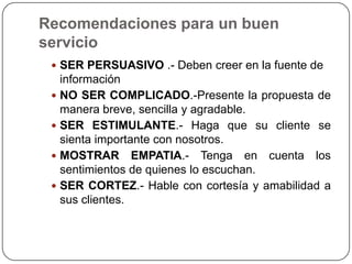 Recomendaciones para un buen
servicio
  SER PERSUASIVO .- Deben creer en la fuente de
   información
  NO SER COMPLICADO.-Presente la propuesta de
   manera breve, sencilla y agradable.
  SER ESTIMULANTE.- Haga que su cliente se
   sienta importante con nosotros.
  MOSTRAR EMPATIA.- Tenga en cuenta los
   sentimientos de quienes lo escuchan.
  SER CORTEZ.- Hable con cortesía y amabilidad a
   sus clientes.
 