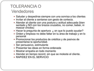 TOLERANCIA O
Vendedores
  Saludar y despedirse siempre con una sonrisa a los clientes
  Invitar al cliente a sentarse con gesto de cortesía.
  Atender al cliente con una postura y actitud adecuada (bien
     sentado y NO con los brazos cruzados, no comer, beber, ni
     mascar chicles)
    Hacer la pregunta de apertura ¿ en que lo puedo ayudar?
    Orden y limpieza no debe faltar en tu área de trabajo y en lo
     personal
    Promocionar los productos de créditos y de pasivos de
     presentarse la oportunidad.
    Ser persuasivo, estimulante
    Presentar las ideas en forma ordenada
    Mostrar empatía en todo momento
    Atender en tiempo record, sin que se moleste el cliente.
    RAPIDEZ EN EL SERVICIO
 