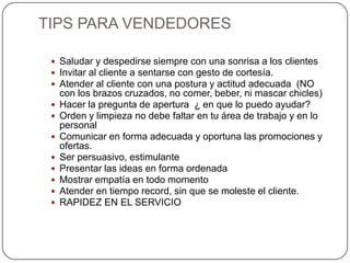 TIPS PARA VENDEDORES

  Saludar y despedirse siempre con una sonrisa a los clientes
  Invitar al cliente a sentarse con gesto de cortesía.
  Atender al cliente con una postura y actitud adecuada (NO
     con los brazos cruzados, no comer, beber, ni mascar chicles)
    Hacer la pregunta de apertura ¿ en que lo puedo ayudar?
    Orden y limpieza no debe faltar en tu área de trabajo y en lo
     personal
    Comunicar en forma adecuada y oportuna las promociones y
     ofertas.
    Ser persuasivo, estimulante
    Presentar las ideas en forma ordenada
    Mostrar empatía en todo momento
    Atender en tiempo record, sin que se moleste el cliente.
    RAPIDEZ EN EL SERVICIO
 