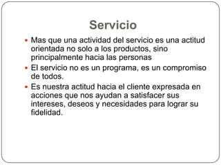 Servicio
 Mas que una actividad del servicio es una actitud
  orientada no solo a los productos, sino
  principalmente hacia las personas
 El servicio no es un programa, es un compromiso
  de todos.
 Es nuestra actitud hacia el cliente expresada en
  acciones que nos ayudan a satisfacer sus
  intereses, deseos y necesidades para lograr su
  fidelidad.
 