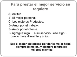 Para prestar el mejor servicio se
             requiere
A- Actitud
B- El mejor personal.
C- Los mejores Productos.
D- Amor por el trabajo.
E- Amor por el cliente.
F- Agregue algo.... a su servicio...ese algo...
 que lo hace diferente y único.

 Sea el mejor distíngase por dar lo mejor haga
     siempre lo mejor...y siempre tendrá los
                mejores clientes
 