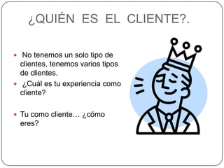 ¿QUIÉN ES EL CLIENTE?.

 No tenemos un solo tipo de
  clientes, tenemos varios tipos
  de clientes.
 ¿Cuál es tu experiencia como
  cliente?

 Tu como cliente… ¿cómo
 eres?
 