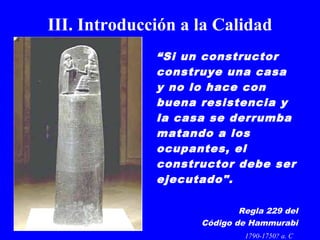 III. Introducción a la Calidad 
“Si un constructor 
construye una casa 
y no lo hace con 
buena resistencia y 
la casa se derrumba 
matando a los 
ocupantes, el 
constructor debe ser 
ejecutado". 
Regla 229 del 
Código de Hammurabi 
1790-1750? a. C 
 