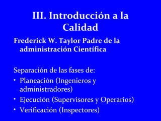 III. Introducción a la 
Calidad 
Frederick W. Taylor Padre de la 
administración Científica 
Separación de las fases de: 
• Planeación (Ingenieros y 
administradores) 
• Ejecución (Supervisores y Operarios) 
• Verificación (Inspectores) 
 