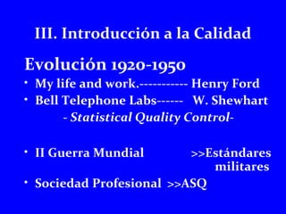 III. Introducción a la Calidad 
Evolución 1920-1950 
• My life and work.----------- Henry Ford 
• Bell Telephone Labs------ W. Shewhart 
- Statistical Quality Control- 
• II Guerra Mundial >>Estándares 
militares 
• Sociedad Profesional >>ASQ 
 