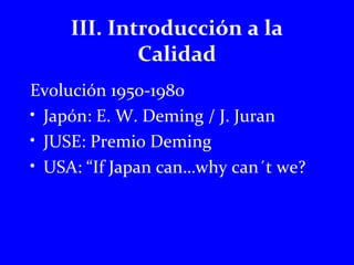 III. Introducción a la 
Calidad 
Evolución 1950-1980 
• Japón: E. W. Deming / J. Juran 
• JUSE: Premio Deming 
• USA: “If Japan can…why can´t we? 
 
