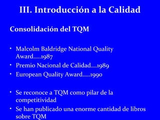 III. Introducción a la Calidad 
Consolidación del TQM 
• Malcolm Baldridge National Quality 
Award…..1987 
• Premio Nacional de Calidad….1989 
• European Quality Award…..1990 
• Se reconoce a TQM como pilar de la 
competitividad 
• Se han publicado una enorme cantidad de libros 
sobre TQM 
 
