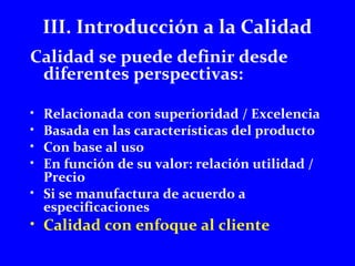 III. Introducción a la Calidad 
Calidad se puede definir desde 
diferentes perspectivas: 
• Relacionada con superioridad / Excelencia 
• Basada en las características del producto 
• Con base al uso 
• En función de su valor: relación utilidad / 
Precio 
• Si se manufactura de acuerdo a 
especificaciones 
• Calidad con enfoque al cliente 
 
