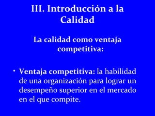 III. Introducción a la 
Calidad 
La calidad como ventaja 
competitiva: 
• Ventaja competitiva: la habilidad 
de una organización para lograr un 
desempeño superior en el mercado 
en el que compite. 
 