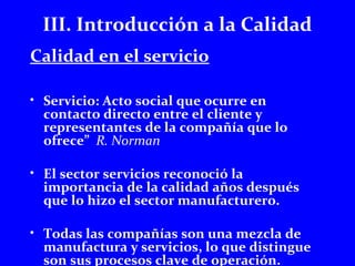 III. Introducción a la Calidad 
Calidad en el servicio 
• Servicio: Acto social que ocurre en 
contacto directo entre el cliente y 
representantes de la compañía que lo 
ofrece” R. Norman 
• El sector servicios reconoció la 
importancia de la calidad años después 
que lo hizo el sector manufacturero. 
• Todas las compañías son una mezcla de 
manufactura y servicios, lo que distingue 
son sus procesos clave de operación. 
 