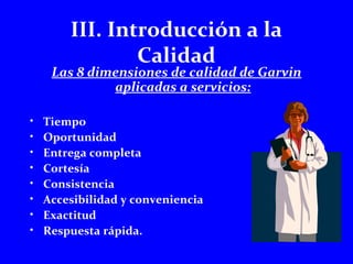 III. Introducción a la 
Calidad 
Las 8 dimensiones de calidad de Garvin 
aplicadas a servicios: 
• Tiempo 
• Oportunidad 
• Entrega completa 
• Cortesía 
• Consistencia 
• Accesibilidad y conveniencia 
• Exactitud 
• Respuesta rápida. 
 