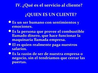 IV. ¿Qué es el servicio al cliente? 
¿QUIEN ES UN CLIENTE? 
Es un ser humano con sentimientos y 
emociones. 
Es la persona que provee el combustible 
llamado dinero, que hace funcionar la 
maquinaria llamada empresa. 
El es quien realmente paga nuestros 
salarios. 
Es la razón de ser de nuestra empresa o 
negocio, sin el tendríamos que cerrar las 
puertas. 
 