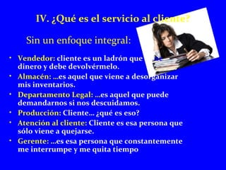 IV. ¿Qué es el servicio al cliente? 
Sin un enfoque integral: 
• Vendedor: cliente es un ladrón que tiene 
dinero y debe devolvérmelo. 
• Almacén: …es aquel que viene a desorganizar 
mis inventarios. 
• Departamento Legal: …es aquel que puede 
demandarnos si nos descuidamos. 
• Producción: Cliente… ¿qué es eso? 
• Atención al cliente: Cliente es esa persona que 
sólo viene a quejarse. 
• Gerente: …es esa persona que constantemente 
me interrumpe y me quita tiempo 
 