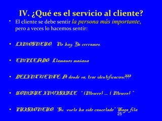 IV. ¿Qué es el servicio al cliente? 
• El cliente se debe sentir llaa ppeerrssoonnaa mmááss iimmppoorrttaannttee,, 
pero a veces lo hacemos sentir: 
25 
• LIMOSNERO: No hay. Ya cerramos. 
• EMPLEADO: Llamanos mañana 
• DELINCUENTE: A donde va, trae identificacion??? 
• HOMBRE INVISIBLE: “ ¡Mesero! ..... ¡ Mesero! ” 
• PRISIONERO: “Su vuelo ha sido cancelado” “Haga fila 
 