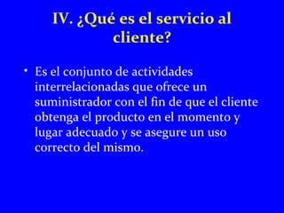 IV. ¿Qué es el servicio al 
cliente? 
• Es el conjunto de actividades 
interrelacionadas que ofrece un 
suministrador con el fin de que el cliente 
obtenga el producto en el momento y 
lugar adecuado y se asegure un uso 
correcto del mismo. 
 