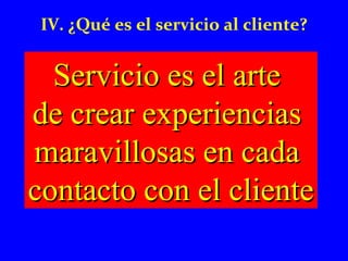 IV. ¿Qué es el servicio al cliente? 
SSeerrvviicciioo eess eell aarrttee 
ddee ccrreeaarr eexxppeerriieenncciiaass 
mmaarraavviilllloossaass eenn ccaaddaa 
ccoonnttaaccttoo ccoonn eell cclliieennttee 
 