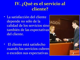 IV. ¿Qué es el servicio al 
cliente? 
• La satisfacción del cliente 
depende no sólo de la 
calidad de los servicios sino 
también de las expectativas 
del cliente. 
• El cliente está satisfecho 
cuando los servicios cubren 
o exceden sus expectativas. 
 
