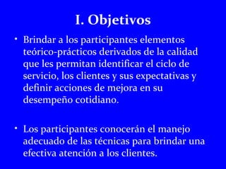 I. Objetivos 
• Brindar a los participantes elementos 
teórico-prácticos derivados de la calidad 
que les permitan identificar el ciclo de 
servicio, los clientes y sus expectativas y 
definir acciones de mejora en su 
desempeño cotidiano. 
• Los participantes conocerán el manejo 
adecuado de las técnicas para brindar una 
efectiva atención a los clientes. 
 