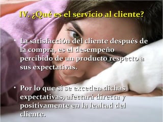 IV. ¿QQuuéé eess eell sseerrvviicciioo aall cclliieennttee?? 
• LLaa ssaattiissffaacccciióónn ddeell cclliieennttee ddeessppuuééss ddee 
llaa ccoommpprraa,, eess eell ddeesseemmppeeññoo 
ppeerrcciibbiiddoo ddee uunn pprroodduuccttoo rreessppeeccttoo aa 
ssuuss eexxppeeccttaattiivvaass.. 
• PPoorr lloo qquuee ssíí ssee eexxcceeddeenn ddiicchhaass 
eexxppeeccttaattiivvaass,, aaffeeccttaarráá ddiirreeccttaa yy 
ppoossiittiivvaammeennttee eenn llaa lleeaallttaadd ddeell 
cclliieennttee.. 
 