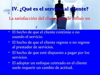 IV. ¿QQuuéé eess eell sseerrvviicciioo aall cclliieennttee?? 
La satisfacción del cliente puede influir en 
• El hecho de que el cliente continúe o no 
usando el servicio. 
• El hecho de que el cliente regrese o no regrese 
al prestador de servicios. 
• El hecho de que esté dispuesto a pagar por los 
servicios. 
• El adoptar un enfoque centrado en el cliente 
suele requerir un cambio de actitud. 
 