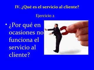 IV. ¿Qué es el servicio al cliente? 
Ejercicio 2 
• ¿Por qué en 
ocasiones no 
funciona el 
servicio al 
cliente? 
 