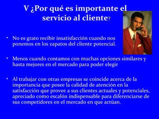 V ¿Por qué es importante el 
servicio al cliente? 
• No es grato recibir insatisfacción cuando nos 
ponemos en los zapatos del cliente potencial. 
• Menos cuando contamos con muchas opciones similares y 
hasta mejores en el mercado para poder elegir 
• Al trabajar con otras empresas se coincide acerca de la 
importancia que posee la calidad de atención en la 
satisfacción que provee a sus clientes actuales y potenciales, 
apreciado como escalón indispensable para diferenciarse de 
sus competidores en el mercado en que actúan. 
 