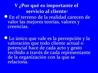 V ¿Por qué es importante el 
servicio al cliente? 
En el terreno de la realidad carecen de 
valor las mejores teorías, valores y 
creencias. 
Lo único que vale es la percepción y la 
valoración que todo cliente actual o 
potencial hace de cada acto y gesto 
recibido a través de cada representante 
de la organización con la que se 
relaciona. 
 