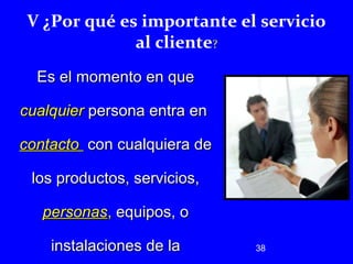 V ¿Por qué es importante el servicio 
38 
al cliente? 
EEss eell mmoommeennttoo eenn qquuee 
ccuuaallqquuiieerr ppeerrssoonnaa eennttrraa eenn 
ccoonnttaaccttoo ccoonn ccuuaallqquuiieerraa ddee 
llooss pprroodduuccttooss,, sseerrvviicciiooss,, 
ppeerrssoonnaass,, eeqquuiippooss,, oo 
iinnssttaallaacciioonneess ddee llaa 
 