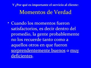 V ¿Por qué es importante el servicio al cliente? 
Momentos de Verdad 
• Cuando los momentos fueron 
satisfactorios, es decir dentro del 
promedio, la gente probablemente 
no los recuerde tanto como a 
aquellos otros en que fueron 
sorprendentemente buenos o muy 
deficientes. 
 