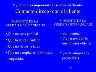 V ¿Por qué es importante el servicio al cliente? 
CCoonnttaaccttoo ddiirreeccttoo ccoonn eell cclliieennttee 
MMOOMMEENNTTOO DDEE LLAA 
VVEERRDDAADD BBIIEENN MMAANNEEJJAADDOO 
42 
MMOOMMEENNTTOO DDEE LLAA 
VVEERRDDAADD MMAALL MMAANNEEJJAADDOO 
• SSeerr ppuunnttuuaall 
• PPrreeppaarraarrttee ccoonn lloo 
qquuee qquuiieerreess oobbtteenneerr 
• QQuuee llee ccuummppllaass lloo 
pprroommeettiiddoo)) 
• QQuuee nnoo sseeaass ppuunnttuuaall 
• QQuuee lloo ddeejjeess ppllaannttaaddoo 
• QQuuee nnoo lllleevveess llaa ttaarreeaa 
• QQuuee nnoo ccuummppllaass ccoommpprroommiissooss 
aaddqquuiirriiddooss 
 