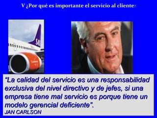 V ¿Por qué es importante el servicio al cliente? 
““La calidad del servicio eess uunnaa rreessppoonnssaabbiilliiddaadd 
eexxcclluussiivvaa ddeell nniivveell ddiirreeccttiivvoo yy ddee jjeeffeess,, ssii uunnaa 
eemmpprreessaa ttiieennee mmaall sseerrvviicciioo eess ppoorrqquuee ttiieennee uunn 
mmooddeelloo ggeerreenncciiaall ddeeffiicciieennttee””.. 
JJAANN CCAARRLLSSOONN 
 